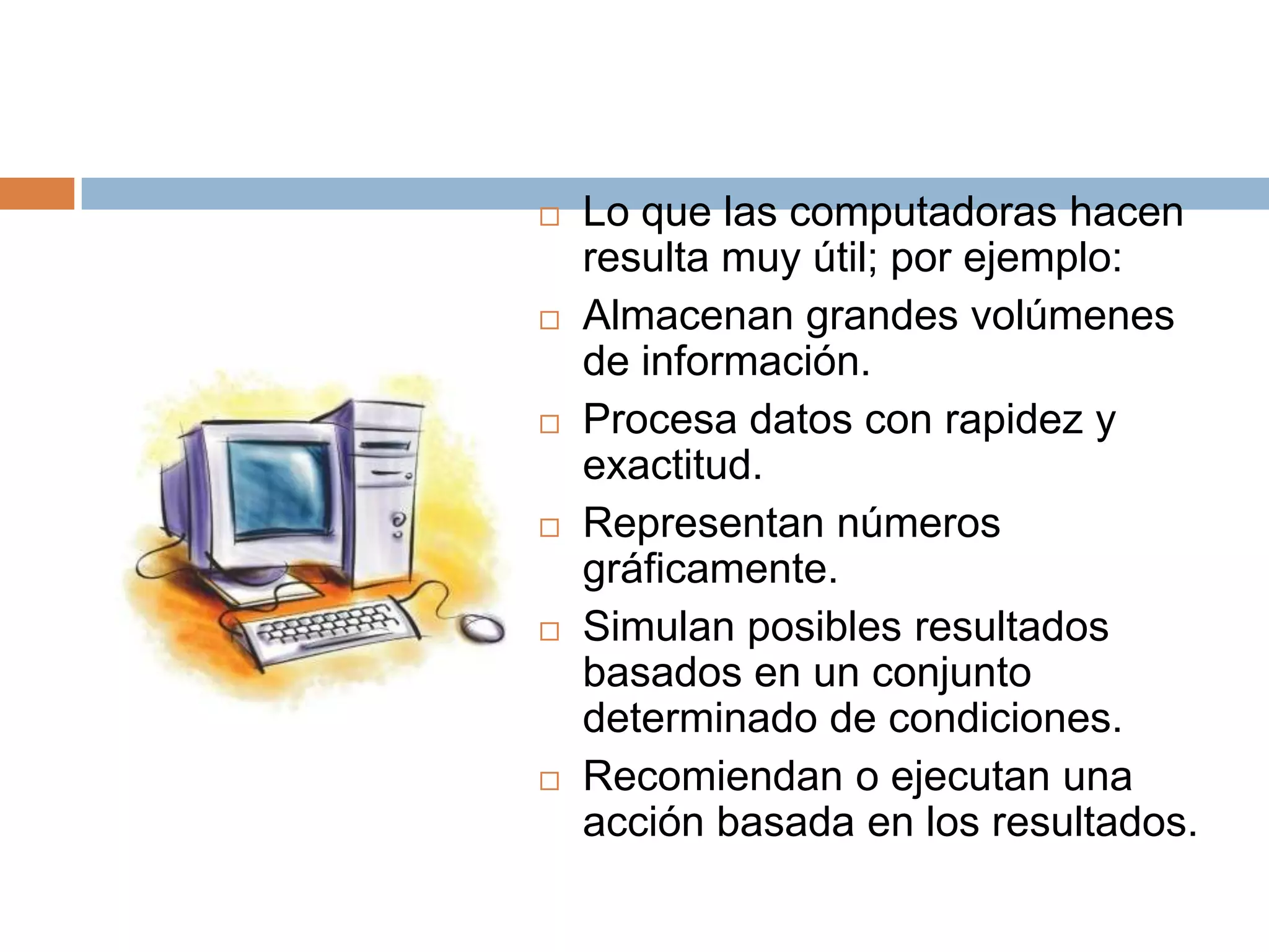 Lo que las computadoras hacen resulta muy útil; por ejemplo:Almacenan grandes volúmenes de información.Procesa datos con rapidez y exactitud. Representan números gráficamente.Simulan posibles resultados basados en un conjunto determinado de condiciones.Recomiendan o ejecutan una acción basada en los resultados.   