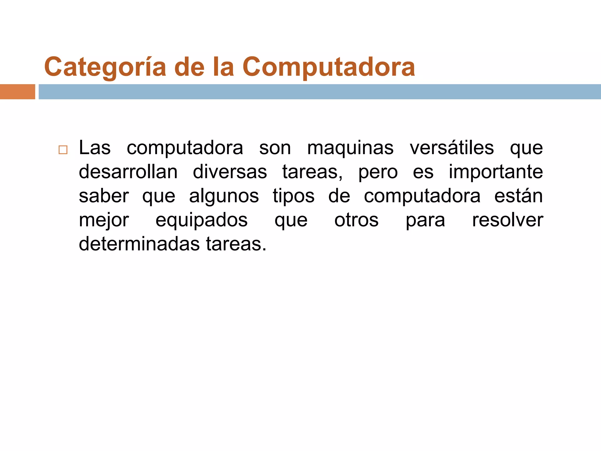 Categoría de la Computadora Las computadora son maquinas versátiles que desarrollan diversas tareas, pero es importante saber que algunos tipos de computadora están mejor equipados que otros para resolver determinadas tareas.
