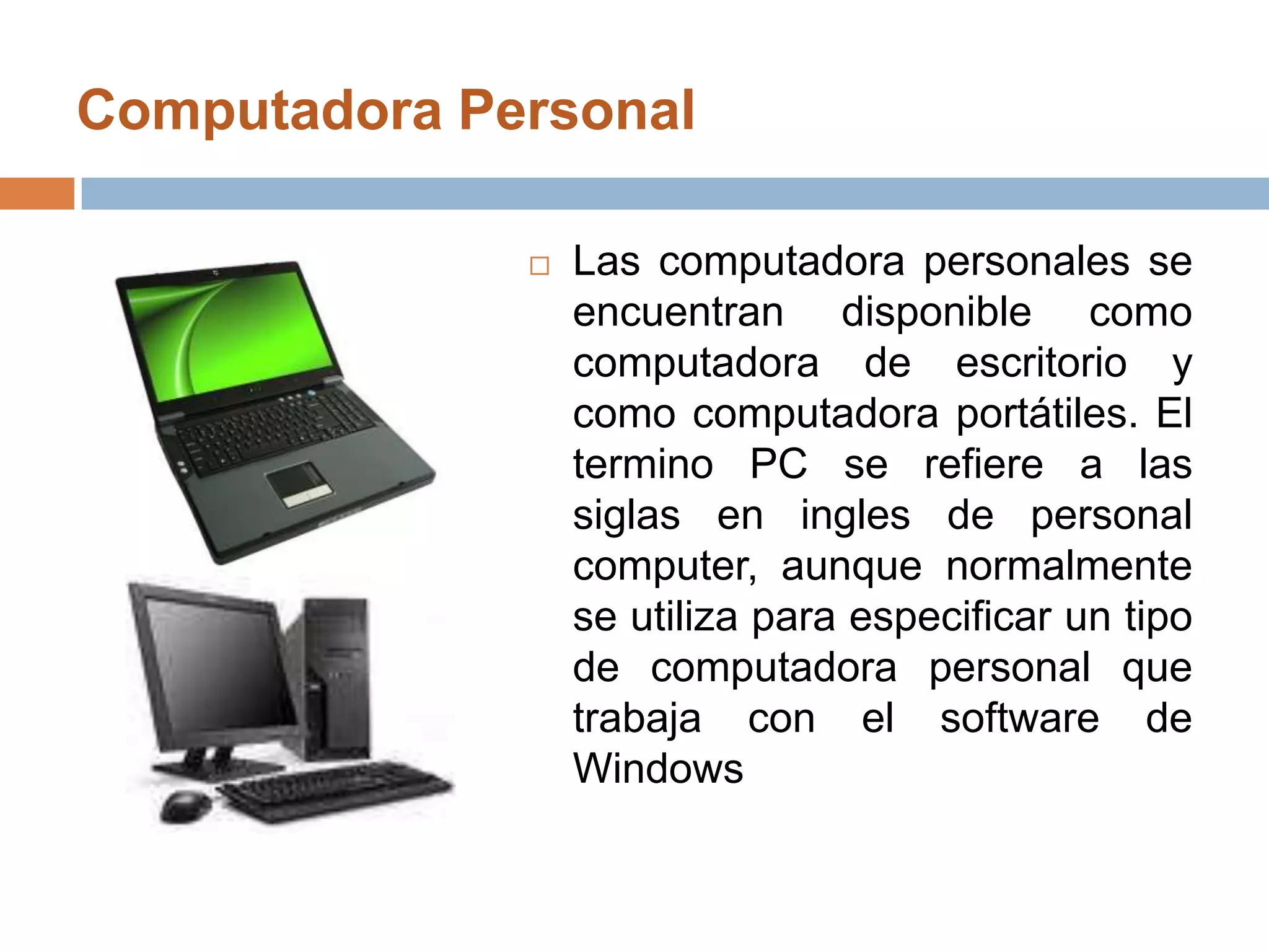 Computadora Personal Las computadora personales se encuentran disponible como computadora de escritorio y como computadora portátiles. El termino PC se refiere a las siglas en ingles de personal computer, aunque normalmente se utiliza para especificar un tipo de computadora personal que trabaja con el software de Windows
