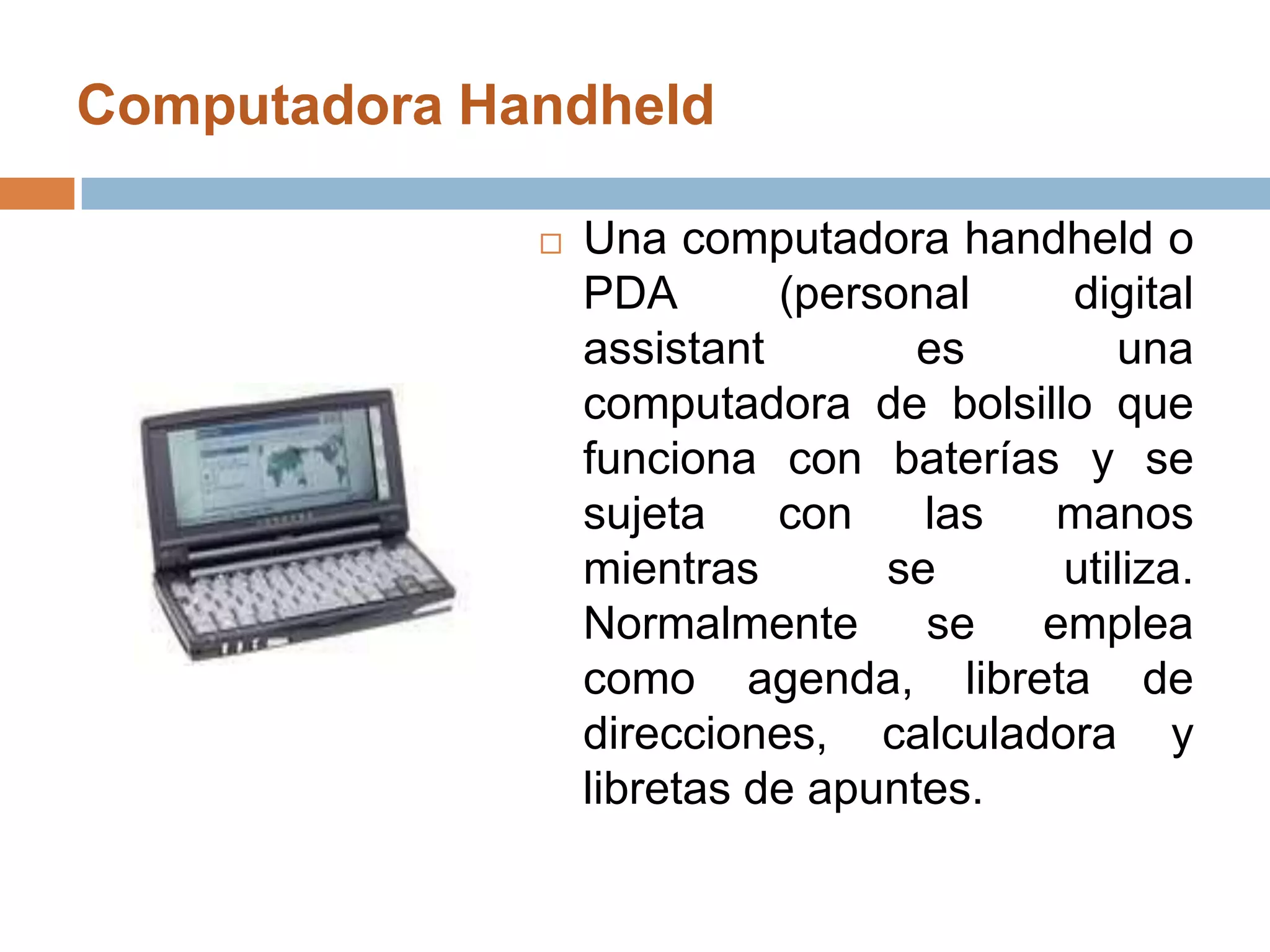 Computadora Handheld Una computadora handheld o PDA (personal digital assistant es una computadora de bolsillo que funciona con baterías y se sujeta con las manos mientras se utiliza. Normalmente se emplea como agenda, libreta de direcciones, calculadora y libretas de apuntes.