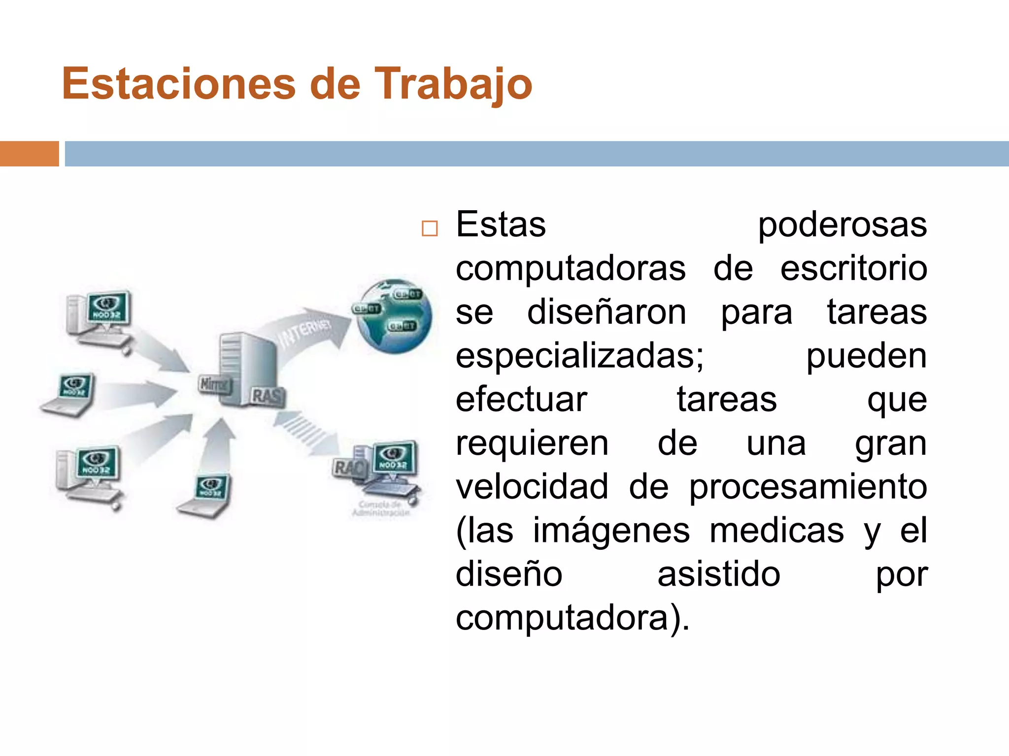 Estaciones de Trabajo Estas poderosas computadoras de escritorio se diseñaron para tareas especializadas; pueden efectuar tareas que requieren de una gran velocidad de procesamiento (las imágenes medicas y el diseño asistido por computadora).