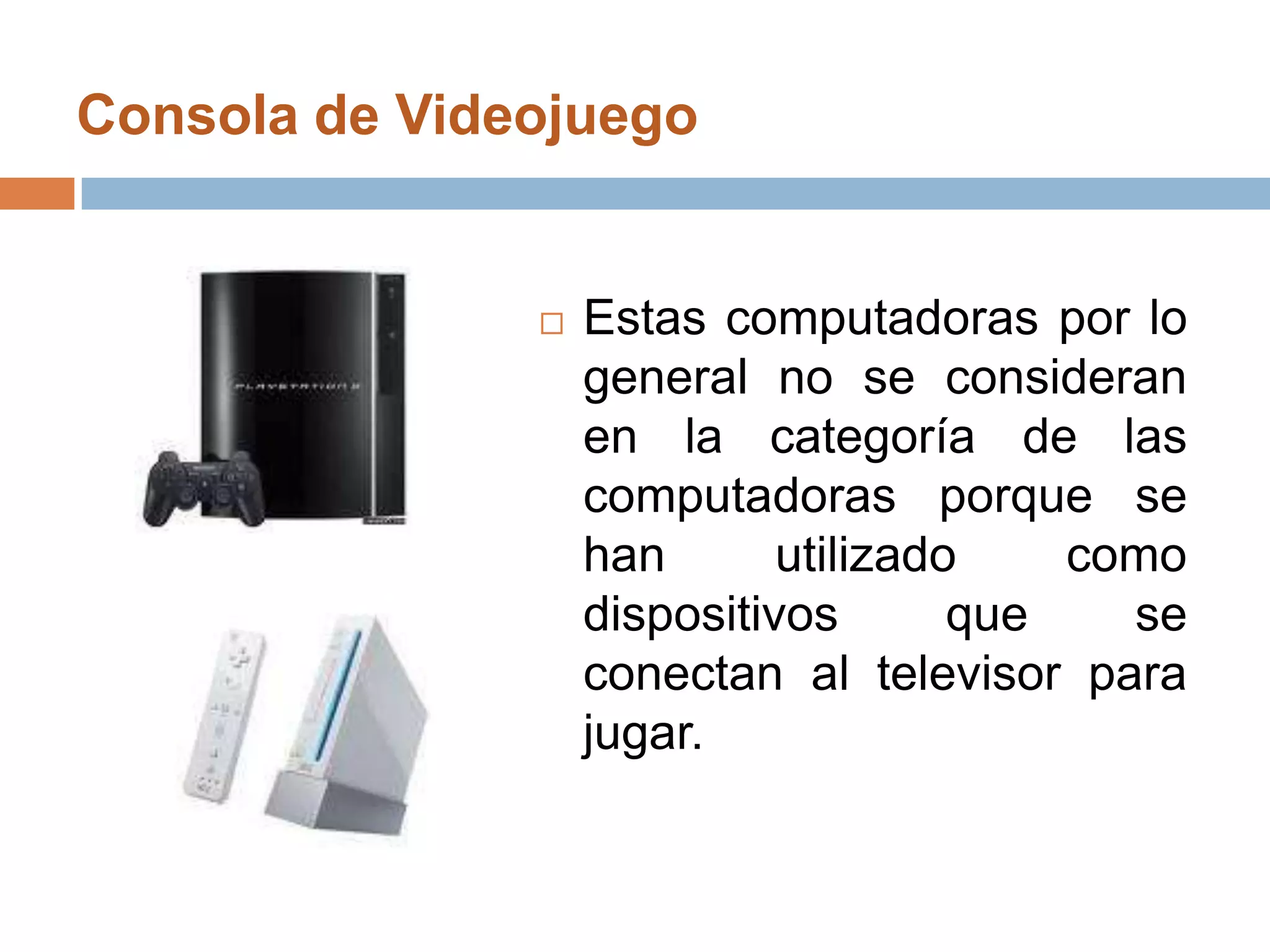 Consola de Videojuego Estas computadoras por lo general no se consideran en la categoría de las computadoras porque se han utilizado como dispositivos que se conectan al televisor para jugar. 