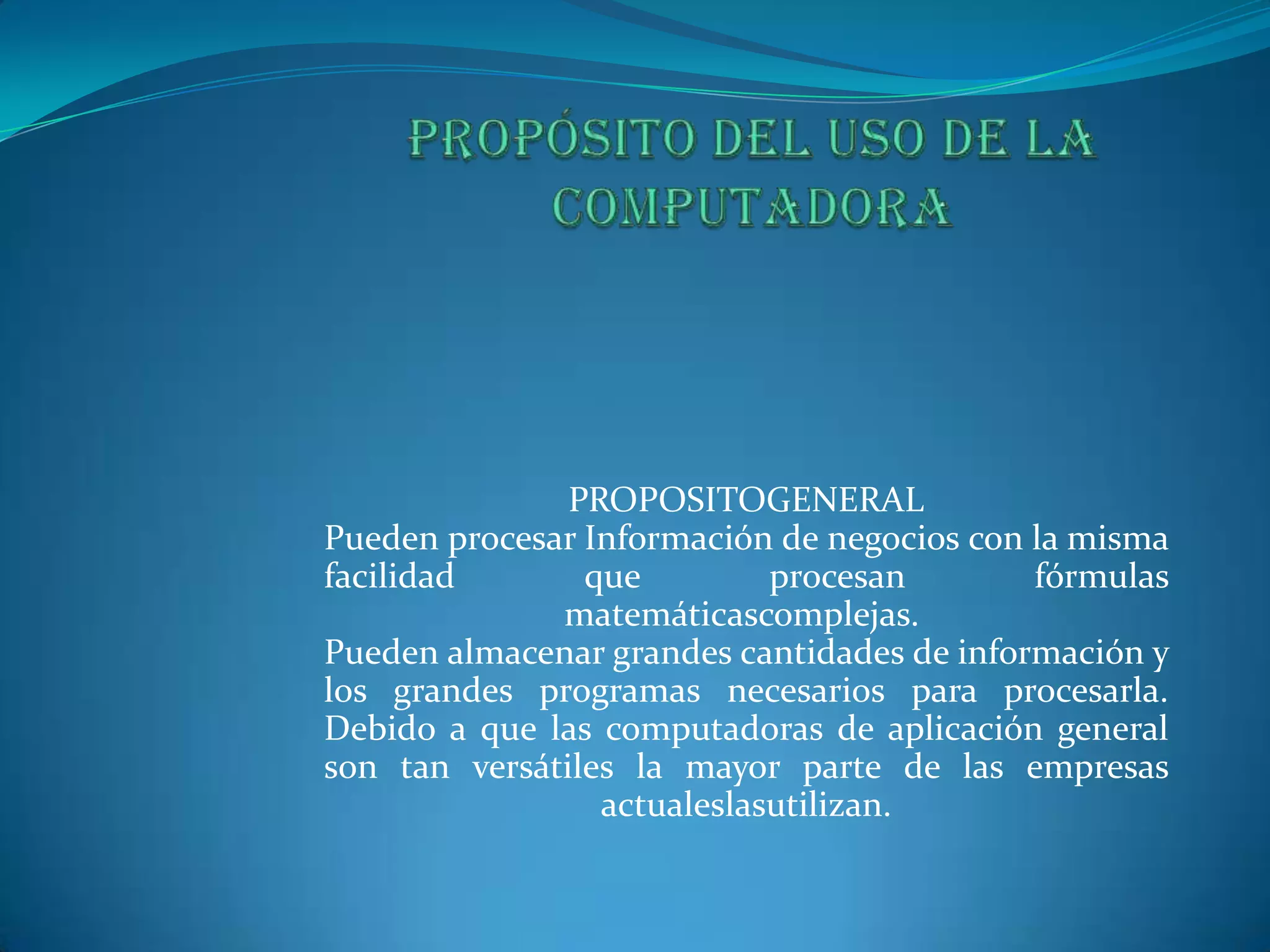 Propósito del uso de la computadoraPROPOSITOGENERALPueden procesar Información de negocios con la misma facilidad que procesan fórmulas matemáticascomplejas. Pueden almacenar grandes cantidades de información y los grandes programas necesarios para procesarla. Debido a que las computadoras de aplicación general son tan versátiles la mayor parte de las empresas actualeslasutilizan.