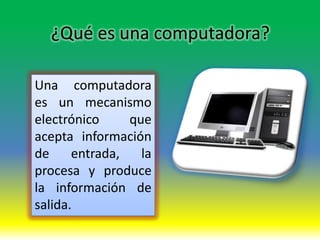 ¿Qué es una computadora?

Una computadora
es un mecanismo
electrónico     que
acepta información
de     entrada,   la
procesa y produce
la información de
salida.
 