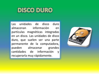 Las unidades de disco duro
almacenan       información     en
partículas magnéticas integradas
en un disco. Las unidades de disco
duro, que suelen ser una parte
permanente de la computadora,
pueden      almacenar      grandes
cantidades de información y
recuperarla muy rápidamente.
 