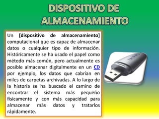 Un [dispositivo de almacenamiento]
computacional que es capaz de almacenar
datos o cualquier tipo de información.
Históricamente se ha usado el papel como
método más común, pero actualmente es
posible almacenar digitalmente en un CD
por ejemplo, los datos que cabrían en
miles de carpetas archivadas. A lo largo de
la historia se ha buscado el camino de
encontrar el sistema más pequeño
físicamente y con más capacidad para
almacenar más datos y tratarlos
rápidamente.
 