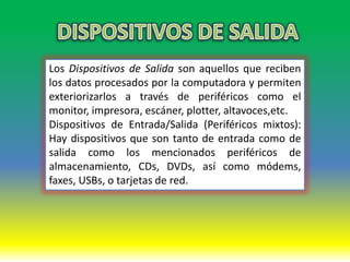 Los Dispositivos de Salida son aquellos que reciben
los datos procesados por la computadora y permiten
exteriorizarlos a través de periféricos como el
monitor, impresora, escáner, plotter, altavoces,etc.
Dispositivos de Entrada/Salida (Periféricos mixtos):
Hay dispositivos que son tanto de entrada como de
salida como los mencionados periféricos de
almacenamiento, CDs, DVDs, así como módems,
faxes, USBs, o tarjetas de red.
 