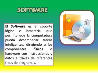 El Software es el soporte
lógico e inmaterial que
permite que la computadora
pueda desempeñar tareas
inteligentes, dirigiendo a los
componentes         físicos  o
hardware con instrucciones y
datos a través de diferentes
tipos de programas.
 