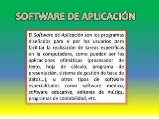 El Software de Aplicación son los programas
diseñados para o por los usuarios para
facilitar la realización de tareas específicas
en la computadora, como pueden ser las
aplicaciones ofimáticas (procesador de
texto, hoja de cálculo, programa de
presentación, sistema de gestión de base de
datos...), u otros tipos de software
especializados como software médico,
software educativo, editores de música,
programas de contabilidad, etc.
 