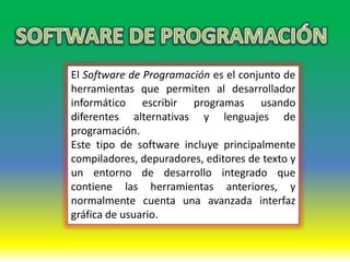 El Software de Programación es el conjunto de
herramientas que permiten al desarrollador
informático escribir programas usando
diferentes alternativas y lenguajes de
programación.
Este tipo de software incluye principalmente
compiladores, depuradores, editores de texto y
un entorno de desarrollo integrado que
contiene las herramientas anteriores, y
normalmente cuenta una avanzada interfaz
gráfica de usuario.
 