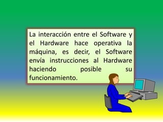 La interacción entre el Software y
el Hardware hace operativa la
máquina, es decir, el Software
envía instrucciones al Hardware
haciendo         posible        su
funcionamiento.
 