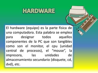 El hardware (equipo) es la parte física de
una computadora. Esta palabra se emplea
para       designar   todos      aquellos
componentes de la PC que son tangibles
como son el monitor, el cpu (unidad
central de procesos), el “mouse”, la
impresora,       las    unidades        de
almacenamiento secundario (disquete, cd,
dvd), etc.
 