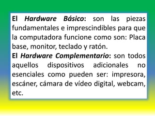 El Hardware Básico: son las piezas
fundamentales e imprescindibles para que
la computadora funcione como son: Placa
base, monitor, teclado y ratón.
El Hardware Complementario: son todos
aquellos dispositivos adicionales no
esenciales como pueden ser: impresora,
escáner, cámara de vídeo digital, webcam,
etc.
 