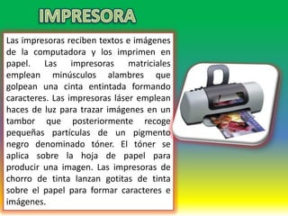 Las impresoras reciben textos e imágenes
de la computadora y los imprimen en
papel. Las impresoras matriciales
emplean minúsculos alambres que
golpean una cinta entintada formando
caracteres. Las impresoras láser emplean
haces de luz para trazar imágenes en un
tambor que posteriormente recoge
pequeñas partículas de un pigmento
negro denominado tóner. El tóner se
aplica sobre la hoja de papel para
producir una imagen. Las impresoras de
chorro de tinta lanzan gotitas de tinta
sobre el papel para formar caracteres e
imágenes.
 
