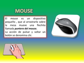 El mouse es un dispositivo
pequeño , que al arrastrarlo sobre
la mesa mueve una flechita
llamada puntero del mouse.
La acción de pulsar y soltar un
botón se denomina clic.
 