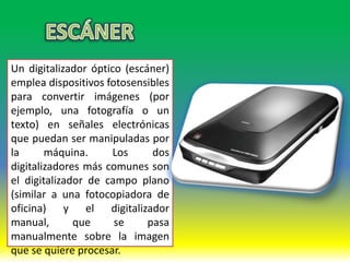 Un digitalizador óptico (escáner)
emplea dispositivos fotosensibles
para convertir imágenes (por
ejemplo, una fotografía o un
texto) en señales electrónicas
que puedan ser manipuladas por
la      máquina.     Los      dos
digitalizadores más comunes son
el digitalizador de campo plano
(similar a una fotocopiadora de
oficina) y el digitalizador
manual,       que     se     pasa
manualmente sobre la imagen
que se quiere procesar.
 