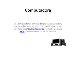 Computadora

Una computadora o computador (del inglés computer y
este del latín computare -calcular), también denominada
ordedo es una máquina electrónica que recibe y procesa
       datos para convertirlos en información útil
 