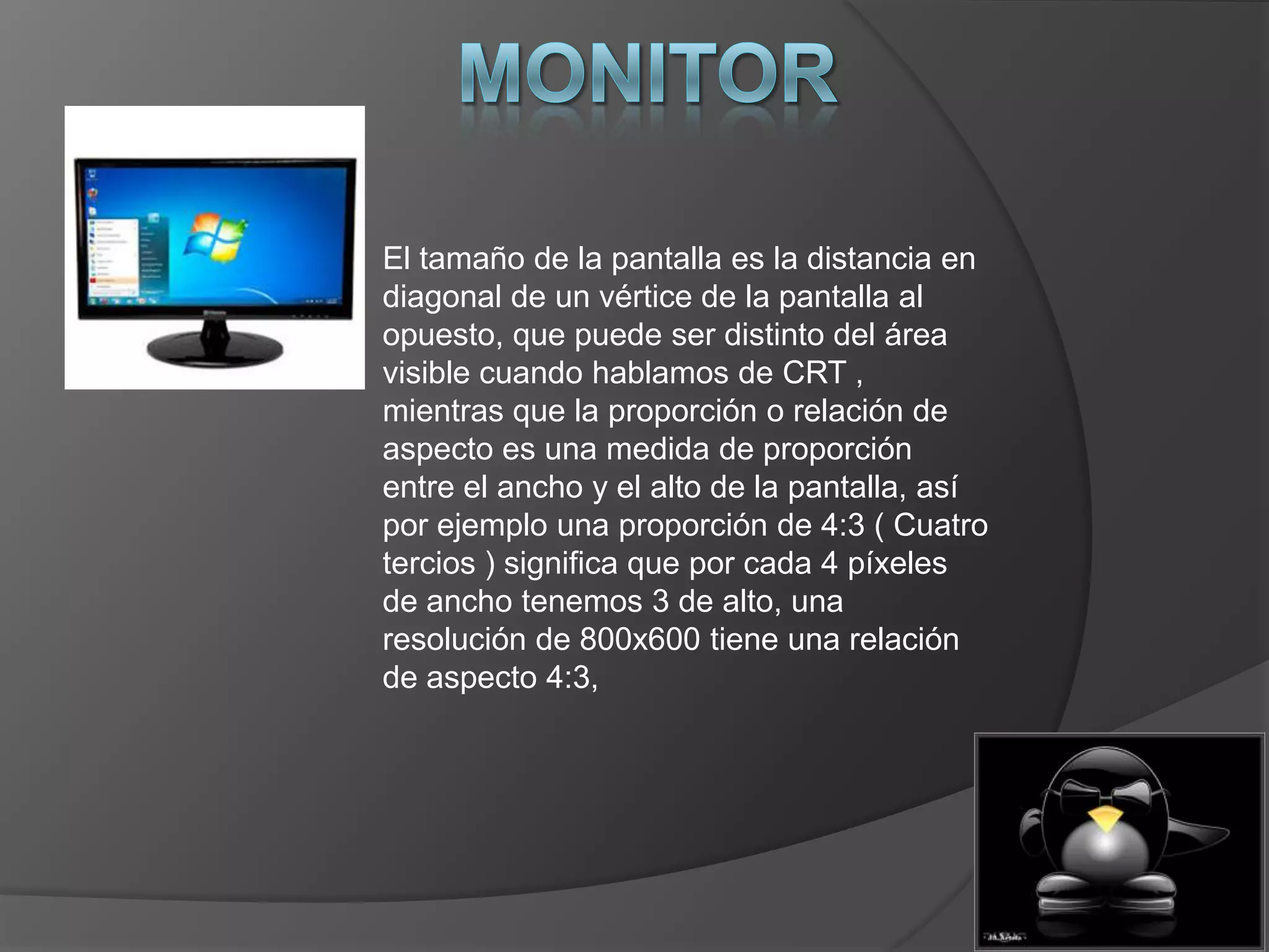 El tamaño de la pantalla es la distancia en
diagonal de un vértice de la pantalla al
opuesto, que puede ser distinto del área
visible cuando hablamos de CRT ,
mientras que la proporción o relación de
aspecto es una medida de proporción
entre el ancho y el alto de la pantalla, así
por ejemplo una proporción de 4:3 ( Cuatro
tercios ) significa que por cada 4 píxeles
de ancho tenemos 3 de alto, una
resolución de 800x600 tiene una relación
de aspecto 4:3,
 