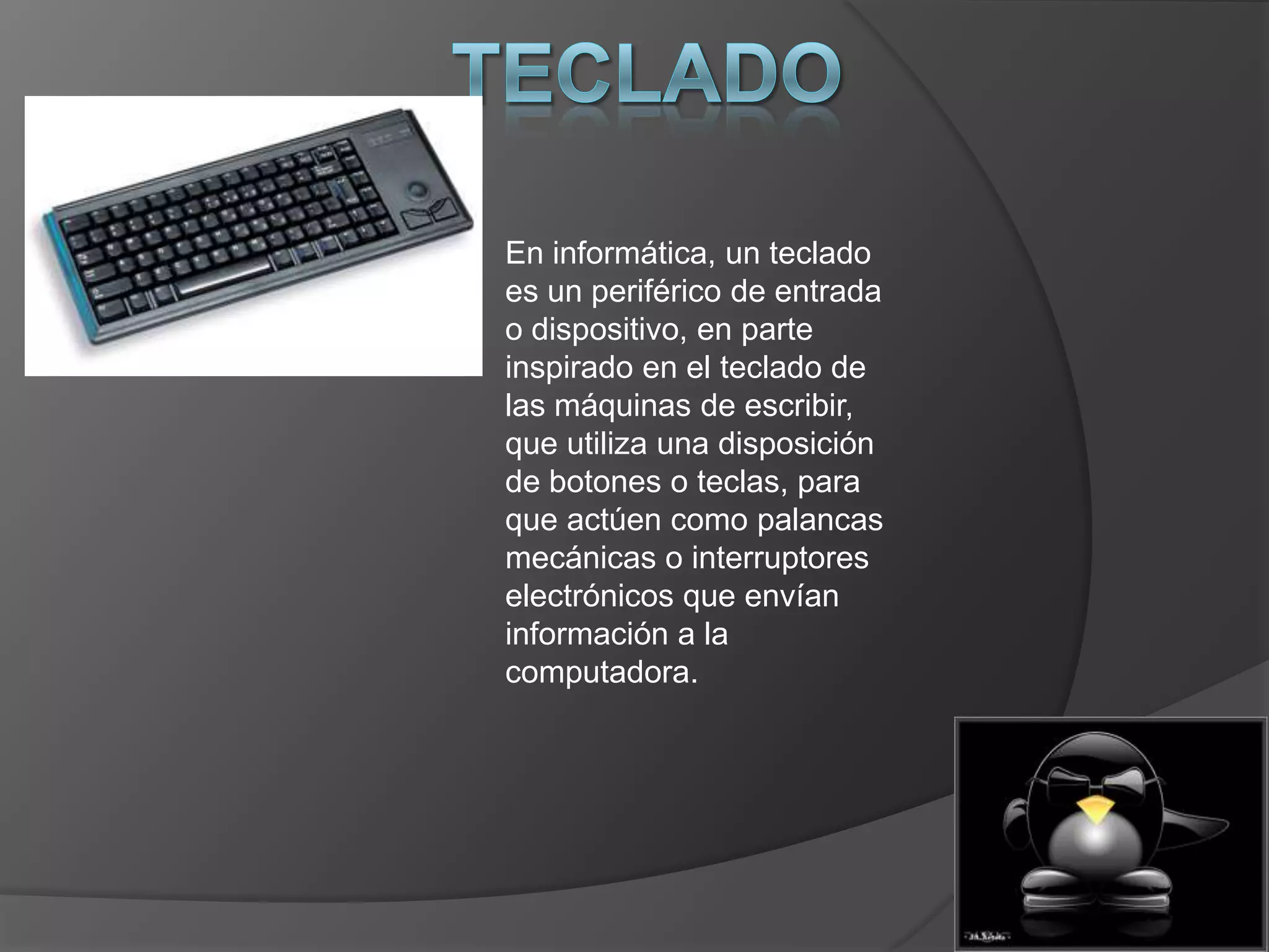 En informática, un teclado
es un periférico de entrada
o dispositivo, en parte
inspirado en el teclado de
las máquinas de escribir,
que utiliza una disposición
de botones o teclas, para
que actúen como palancas
mecánicas o interruptores
electrónicos que envían
información a la
computadora.
 