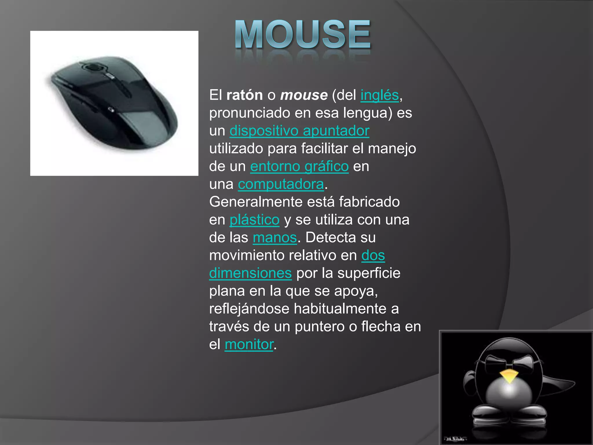 El ratón o mouse (del inglés,
pronunciado en esa lengua) es
un dispositivo apuntador
utilizado para facilitar el manejo
de un entorno gráfico en
una computadora.
Generalmente está fabricado
en plástico y se utiliza con una
de las manos. Detecta su
movimiento relativo en dos
dimensiones por la superficie
plana en la que se apoya,
reflejándose habitualmente a
través de un puntero o flecha en
el monitor.
 