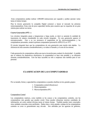 Introducción a las Computadoras 3
Estas computadoras podían realizar 1,000,000 instrucciones por segundo y podían ejecutar varias
tareas al mismo tiempo.
Para la tercera generación la compañía Digital comenzó a lanzar al mercado las primeras
minicomputadoras. Estas eran de poca capacidad, hechas para usuarios que no requerían de un gran
sistema para realizar sus tareas.
Cuarta Generación (1972 - )
Los circuitos integrados pasan a integraciones a larga escala, es decir se aumenta la cantidad de
transistores de manera considerable en cada circuito integrado. En esta generación aparece el
microprocesador. Este a su vez promueve el surgimiento de las microcomputadoras y las
computadoras personales, siendo la primera computadora personal la APPLE II, en 1977.
El circuito integrado hace que las computadoras de esta generación sean mucho más rápidas. La
eficiencia de éstas aumenta considerablemente y se reduce el tamaño y el costo de las mismas.
Cada generación de computadoras utiliza una nueva invención para conducir la electricidad. A medida
que se reducen los dispositivos electrónicos, la computadora se hace más portable y su eficiencia
aumenta considerablemente. Esto las hace accesible no sólo a empresas sino también para el uso
personal.
CLASIFICACION DE LAS COMPUTADORAS
Por su tamaño, forma y capacidad las computadoras se pueden clasificar en tres grandes grupos:
1. Computadora central (Mainframe)
2. Minicomputadora
3. Microcomputadora (PC)
Computadora Central
Las computadoras matrices, como también se les conoce a las computadoras centrales, son las
computadoras más grandes que pueden existir. Estas pueden almacenar enormes cantidades de
información, así como realizar diversas tareas al mismo tiempo. También pueden tener conectados
otras unidades conocidas como periferales. Dadas éstas y otras grandes ventajas de las computadoras
centrales su costo es generalmente muy elevado. Son utilizadas por las agencias de gobierno,
 