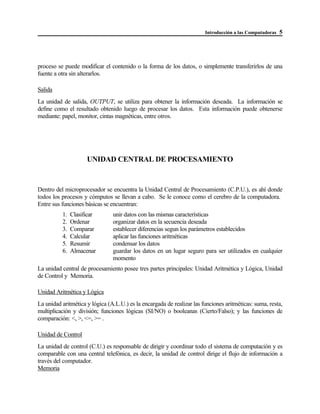 Introducción a las Computadoras 5
proceso se puede modificar el contenido o la forma de los datos, o simplemente transferirlos de una
fuente a otra sin alterarlos.
Salida
La unidad de salida, OUTPUT, se utiliza para obtener la información deseada. La información se
define como el resultado obtenido luego de procesar los datos. Esta información puede obtenerse
mediante: papel, monitor, cintas magnéticas, entre otros.
UNIDAD CENTRAL DE PROCESAMIENTO
Dentro del microprocesador se encuentra la Unidad Central de Procesamiento (C.P.U.), es ahí donde
todos los procesos y cómputos se llevan a cabo. Se le conoce como el cerebro de la computadora.
Entre sus funciones básicas se encuentran:
1. Clasificar unir datos con las mismas características
2. Ordenar organizar datos en la secuencia deseada
3. Comparar establecer diferencias segun los parámetros establecidos
4. Calcular aplicar las funciones aritméticas
5. Resumir condensar los datos
6. Almacenar guardar los datos en un lugar seguro para ser utilizados en cualquier
momento
La unidad central de procesamiento posee tres partes principales: Unidad Aritmética y Lógica, Unidad
de Control y Memoria.
Unidad Aritmética y Lógica
La unidad aritmética y lógica (A.L.U.) es la encargada de realizar las funciones aritméticas: suma, resta,
multiplicación y división; funciones lógicas (SI/NO) o booleanas (Cierto/Falso); y las funciones de
comparación: <, >, <=, >= .
Unidad de Control
La unidad de control (C.U.) es responsable de dirigir y coordinar todo el sistema de computación y es
comparable con una central telefónica, es decir, la unidad de control dirige el flujo de información a
través del computador.
Memoria
 
