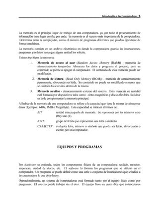 Introducción a las Computadoras 6
La memoria es el principal lugar de trabajo de una computadora, ya que todo el procesamiento de
información tiene lugar en ella; por ende, la memoria es el recurso más importante de la computadora.
Determina tanto la complejidad, como el número de programas diferentes que pueden ejecutarse de
forma simultánea.
La memoria consiste en un archivo electrónico en donde la computadora guarda las instrucciones,
programas y/o datos hasta que alguna unidad los solicite.
Existen tres tipos de memoria:
1. Memoria de acceso al azar (Random Access Memory (RAM)) - memoria de
almacenamiento temporéro. Almacena los datos y programa el proceso, pero su
contenido se pierde al apagar el computador. El contenido de esta memoria puede ser
modificado.
2. Memoria de lectura (Read Only Memory (ROM)) - memoria de almacenamiento
permanente, sólo puede ser leída. Su contenido no puede ser modificado a menos que
se cambien los circuitos dentro de la misma.
3. Memoria auxiliar - almacenamiento externo del sistema. Esta memoria en realidad
está formada por dispositivos tales como: cintas magnéticas y discos flexibles. Su labor
es la de complementar la memoria principal.
Al hablar de la memoria de una computadora se refiere a la capaciad que tiene la misma de almacenar
datos (Ejemplo: 640k, 1MB o MegaByte). Esta capacidad se mide en términos de:
BIT unidad más pequeña de memoria. Se representa por los números cero
(0) y uno (1).
BYTE grupo de 8 bits que representan una letra o símbolo.
CARACTER cualquier letra, número o símbolo que pueda ser leído, almacenado o
escrito por un computador.
EQUIPOS Y PROGRAMAS
Por hardware se entiende, todos los componentes físicos de un computadora: teclado, monitor,
impresora, unidad de discos, etc. El software lo forman los programas que se utilizan en el
computador. Un programa se puede definir como una serie o conjunto de instrucciones que le indica a
la computadora lo que debe hacer.
Operacionalmente, un sistema de computadoras está formado tanto por el equipo físico como por
programas. El uno no puede trabajar sin el otro. El equipo físico es quien dice que instrucciones
 