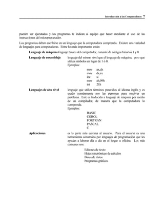 Introducción a las Computadoras 7
pueden ser ejecutadas y los programas le indican al equipo que hacer mediante el uso de las
instrucciones del microprocesador.
Los programas deben escribirse en un lenguaje que la computadora comprenda. Existen una variedad
de lenguajes para computadoras. Entre los más importantes están:
Lenguaje de máquinalenguaje básico del computador, consiste de códigos binarios 1 y 0.
Lenguaje de ensamblaje lenguaje del mismo nivel que el lenguaje de máquina, pero que
utiliza símbolos en lugar de 1 ó 0.
Ejemplos:
mov ax,dx
mov ds,ax
inc si
mov ah,09h
int 21h
Lenguajes de alto nivel lenguaje que utiliza términos parecidos al idioma inglés y es
usado comúnmente por las personas para resolver un
problema. Este es traducido a lenguaje de máquina por medio
de un compilador, de manera que la computadora lo
comprenda.
Ejemplos:
BASIC
COBOL
FORTRAN
PASCAL
C
Aplicaciones es la parte más cercana al usuario. Para el usuario es una
herramienta construída por lenguajes de programación que les
ayudan a laborar día a día en el hogar u oficina. Los más
comunes son:
Editores de texto
Hojas electrónicas de cálculos
Bases de datos
Programas gráficos
 