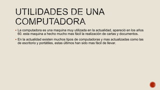  La computadora es una maquina muy utilizada en la actualidad, apareció en los años
60. esta maquina a hecho mucho mas fácil la realización de cartas y documentos.
 En la actualidad existen muchos tipos de computadoras y mas actualizadas como las
de escritorio y portátiles, estas últimos han sido mas fácil de llevar.
 