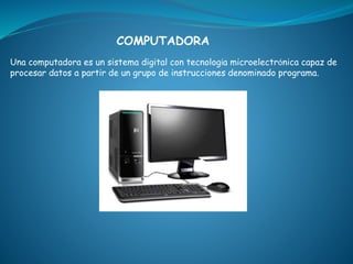 COMPUTADORA 
Una computadora es un sistema digital con tecnología microelectrónica capaz de 
procesar datos a partir de un grupo de instrucciones denominado programa. 
 