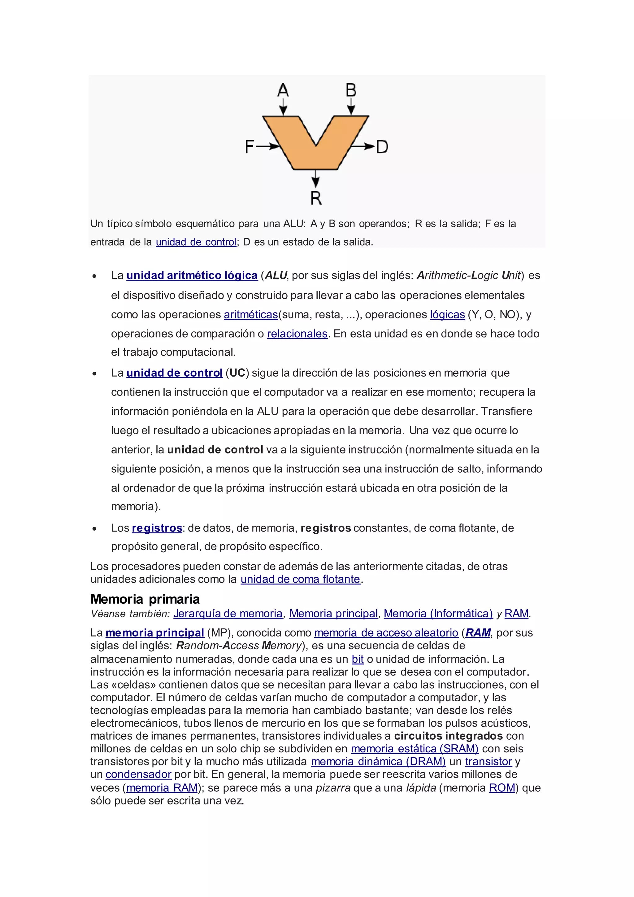 Un típico símbolo esquemático para una ALU: A y B son operandos; R es la salida; F es la 
entrada de la unidad de control; D es un estado de la salida. 
 La unidad aritmético lógica (ALU, por sus siglas del inglés: Arithmetic-Logic Unit) es 
el dispositivo diseñado y construido para llevar a cabo las operaciones elementales 
como las operaciones aritméticas(suma, resta, ...), operaciones lógicas (Y, O, NO), y 
operaciones de comparación o relacionales. En esta unidad es en donde se hace todo 
el trabajo computacional. 
 La unidad de control (UC) sigue la dirección de las posiciones en memoria que 
contienen la instrucción que el computador va a realizar en ese momento; recupera la 
información poniéndola en la ALU para la operación que debe desarrollar. Transfiere 
luego el resultado a ubicaciones apropiadas en la memoria. Una vez que ocurre lo 
anterior, la unidad de control va a la siguiente instrucción (normalmente situada en la 
siguiente posición, a menos que la instrucción sea una instrucción de salto, informando 
al ordenador de que la próxima instrucción estará ubicada en otra posición de la 
memoria). 
 Los registros: de datos, de memoria, registros constantes, de coma flotante, de 
propósito general, de propósito específico. 
Los procesadores pueden constar de además de las anteriormente citadas, de otras 
unidades adicionales como la unidad de coma flotante. 
Memoria primaria 
Véanse también: Jerarquía de memoria, Memoria principal, Memoria (Informática) y RAM. 
La memoria principal (MP), conocida como memoria de acceso aleatorio (RAM, por sus 
siglas del inglés: Random-Access Memory), es una secuencia de celdas de 
almacenamiento numeradas, donde cada una es un bit o unidad de información. La 
instrucción es la información necesaria para realizar lo que se desea con el computador. 
Las «celdas» contienen datos que se necesitan para llevar a cabo las instrucciones, con el 
computador. El número de celdas varían mucho de computador a computador, y las 
tecnologías empleadas para la memoria han cambiado bastante; van desde los relés 
electromecánicos, tubos llenos de mercurio en los que se formaban los pulsos acústicos, 
matrices de imanes permanentes, transistores individuales a circuitos integrados con 
millones de celdas en un solo chip se subdividen en memoria estática (SRAM) con seis 
transistores por bit y la mucho más utilizada memoria dinámica (DRAM) un transistor y 
un condensador por bit. En general, la memoria puede ser reescrita varios millones de 
veces (memoria RAM); se parece más a una pizarra que a una lápida (memoria ROM) que 
sólo puede ser escrita una vez. 
 