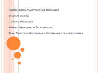NOMBRE: LORNA VIANEY MONTANÉ HERNÁNDEZ
ESCUELA: UGMEX
CARRERA: PSICOLOGÍA
MATERIA: HERRAMIENTAS TECNOLÓGICAS
TEMA: TIPOS DE COMPUTADORAS Y GENERACIONES DE COMPUTADORAS
 