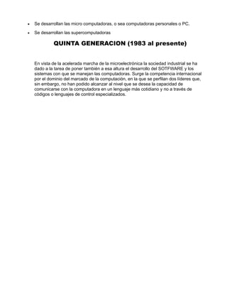 • Se desarrollan las micro computadoras, o sea computadoras personales o PC.
• Se desarrollan las supercomputadoras
QUINTA GENERACION (1983 al presente)
En vista de la acelerada marcha de la microelectrónica la sociedad industrial se ha
dado a la tarea de poner también a esa altura el desarrollo del SOTFWARE y los
sistemas con que se manejan las computadoras. Surge la competencia internacional
por el dominio del marcado de la computación, en la que se perfilan dos líderes que,
sin embargo, no han podido alcanzar al nivel que se desea la capacidad de
comunicarse con la computadora en un lenguaje más cotidiano y no a través de
códigos o lenguajes de control especializados.
 