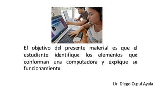 El objetivo del presente material es que el
estudiante identifique los elementos que
conforman una computadora y explique su
funcionamiento.
Lic. Diego Cupul Ayala
 
