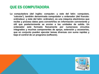 QUE ES COMPUTADORA
La computadora (del inglés: computer; y este del latín: computare,
'calcular'), también denominada computador u ordenador (del francés:
ordinateur; y éste del latín: ordinator), es una máquina electrónica que
recibe y procesa datos para convertirlos en información conveniente y
útil que posteriormente se envían a las unidades de salida. Un
ordenador está formado físicamente por numerosos circuitos
integrados y muchos componentes de apoyo, extensión y accesorios,
que en conjunto pueden ejecutar tareas diversas con suma rapidez y
bajo el control de un programa (software).