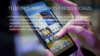 TELEFONOS INTELIGENTES Y REDES SOCIALES
• El teléfono inteligente (smartphone en inglés) es un tipo de teléfono
móvil construido sobre una plataforma informática móvil, con mayor
capacidad de almacenar datos y realizar actividades, semejante a la
de una minicomputadora, y con una mayor conectividad que un
teléfono móvil convencional.
 