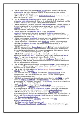  1642: el científico y filósofo francés Blaise Pascal inventa una máquina de sumar
(la pascalina), que utilizaba ruedas dentadas, y de la que todavía se conservan
algunos ejemplares originales.
 1671: el filósofo y matemático alemán Gottfried Wilhelm Leibniz inventa una máquina
capaz de multiplicar y dividir.
 1801: el francés Joseph Jacquard inventa para su máquina de tejer brocados
una tarjeta perforada que controla el patrón de funcionamiento de la máquina, una idea
que sería empleada más adelante por los primeros ordenadores.
 1833: el matemático e inventor británico Charles Babbage diseña e intenta construir la
primera computadora, de funcionamiento mecánico, a la que llamó la "máquina
analítica". Sin embargo, la tecnología de su época no estaba lo suficientemente
avanzada para hacer realidad su idea.
 1890: el norteamericano Herman Hollerith inventa una máquina
tabuladora aprovechando algunas de las ideas de Babbage, que se utilizó para
elaborar el censo de Estados Unidos. Hollerith fundó posteriormente la compañía que
después se convertiría en IBM.
 1893: el científico suizo Otto Steiger desarrolla la primera calculadora automática que
se fabricó y empleó a escala industrial, conocida como la Millonaria.
 1936: el matemático y computólogo inglés Alan Turing formaliza los conceptos de
algoritmo y de máquina de Turing, que serían claves en el desarrollo de la
computación moderna.
 1938: El ingeniero alemán Konrad Zuse completa la Z1, la primera computadora que
se puede considerar como tal. De funcionamiento electromecánico y utilizando relés,
era programable (mediante cinta perforada) y usaba sistema binario y lógica boleana.
A ella le seguirían los modelos mejorados Z2, Z3 y Z4.
 1944: En Estados Unidos la empresa IBM construye la computadora
electromecánica Harvard Mark I, diseñada por un equipo encabezado por Howard H.
Aiken. Fue la primera computadora creada en Estados Unidos.
 1944: En Inglaterra se construyen los ordenadores Colossus (Colossus Mark
I y Colossus Mark 2), con el objetivo de descifrar las comunicaciones de los alemanes
durante la Segunda Guerra Mundial.
 1947: En la Universidad de Pensilvania se construye la ENIAC (Electronic Numerical
Integrator And Calculator), que funcionaba a válvulas y fue la primera computadora
electrónica de propósito general.
 1947: en los Laboratorios Bell, John Bardeen, Walter H. Brattain y William
Shockley inventan el transistor.
 1951: comienza a operar la EDVAC, concebida por John von Neumann, que a
diferencia de la ENIAC no era decimal, sino binaria, y tuvo el primer programa
diseñado para ser almacenado.
 1953: IBM fabrica su primera computadora a escala industrial, la IBM 650. Se amplía
el uso del lenguaje ensamblador para la programación de las computadoras. Los
ordenadores con transistores reemplazan a los de válvulas, marcando el comienzo de
la segunda generación de computadoras.
 1957: Jack S. Kilby construye el primer circuito integrado.
 1964: La aparición del IBM 360 marca el comienzo de la tercera generación de
computadoras, en la que las placas de circuito impreso con múltiples componentes
elementales pasan a ser reemplazadas con placas de circuitos integrados.
 1971: Nicolette Instruments Corp. lanza al mercado la Nicolette 1080, una
computadora de uso científico basada en registros de 20 bits, cuya versatilidad para el
cálculo de la Transformada Rápida de Fourier le brinda gran aceptación en el campo
de la Resonancia magnética nuclear.
 1971: Intel presenta el primer procesador comercial, el primer chip:
el microprocesador Intel 4004.
 1975: Paul Allen y Bill Gates fundan Microsoft.
 1976: Steve Jobs, Steve Wozniak, Mike Markkula y otros amigos más fundan Apple.
 