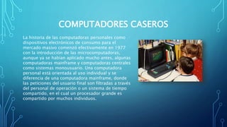 COMPUTADORES CASEROS
La historia de las computadoras personales como
dispositivos electrónicos de consumo para el
mercado masivo comenzó efectivamente en 1977
con la introducción de las microcomputadoras,
aunque ya se habían aplicado mucho antes, algunas
computadoras mainframe y computadoras centrales
como sistemas monousuario. Una computadora
personal está orientada al uso individual y se
diferencia de una computadora mainframe, donde
las peticiones del usuario final son filtradas a través
del personal de operación o un sistema de tiempo
compartido, en el cual un procesador grande es
compartido por muchos individuos.
 