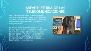 BREVE HISTORIA DE LAS
TELECOMUNICACIONES
Las Telecomunicaciones se encargan del
TRANSPORTE de la INFORMACION a grandes
distancias a través de un medio o CANAL de
comunicación por medio de Señales de
cualquier índole.
La misión de las telecomunicaciones es
transportar la mayor cantidad de información
en el menor tiempo de una manera segura.
Esto se logra por medio de varias técnicas
tales como la Modulación, codificación,
Compresión, Formateo, Multicanalización,
Esparciendo el espectro, etc.
 