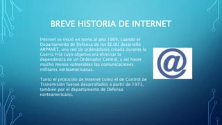 BREVE HISTORIA DE INTERNET
Internet se inició en torno al año 1969, cuando el
Departamento de Defensa de los EE.UU desarrolló
ARPANET, una red de ordenadores creada durante la
Guerra Fría cuyo objetivo era eliminar la
dependencia de un Ordenador Central, y así hacer
mucho menos vulnerables las comunicaciones
militares norteamericanas.
Tanto el protocolo de Internet como el de Control de
Transmisión fueron desarrollados a partir de 1973,
también por el departamento de Defensa
norteamericano.
 