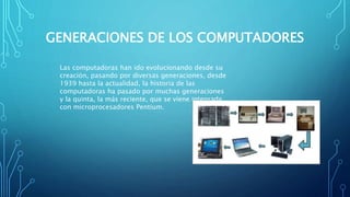 GENERACIONES DE LOS COMPUTADORES
Las computadoras han ido evolucionando desde su
creación, pasando por diversas generaciones, desde
1939 hasta la actualidad, la historia de las
computadoras ha pasado por muchas generaciones
y la quinta, la más reciente, que se viene integrada
con microprocesadores Pentium.
 