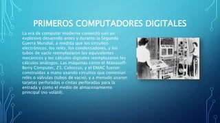 PRIMEROS COMPUTADORES DIGITALES
La era de computar moderno comenzó con un
explosivo desarrollo antes y durante la Segunda
Guerra Mundial, a medida que los circuitos
electrónicos, los relés, los condensadores, y los
tubos de vacío reemplazaron los equivalentes
mecánicos y los cálculos digitales reemplazaron los
cálculos análogos. Las máquinas como el Atanasoff–
Berry Computer, Z3, Colossus, y el ENIAC fueron
construidas a mano usando circuitos que contenían
relés o válvulas (tubos de vacío), y a menudo usaron
tarjetas perforadas o cintas perforadas para la
entrada y como el medio de almacenamiento
principal (no volátil).
 