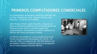 PRIMEROS COMPUTADORES COMERCIALES
La computadora automática universal o UNIVAC fue
un hito logrado por el Dr. Presper Eckert y John
Mauchly . Creadores de la ENIAC.
John Presper Eckert y John Mauchly , después de
dejar el ambiente académico de la Escuela Moore de
Ingeniería para iniciar su propio negocio de
computadoras, encontraron su primer cliente en la
Oficina del Censo de Estados Unidos.
La Oficina necesitaba un nuevo equipo para hacer
frente a la explosión demográfica de EE.UU. En
abril de 1946, un depósito de 300.000 dólares fue
entregado a Eckert y Mauchly para la investigación
de un nuevo equipo llamado UNIVAC.
 
