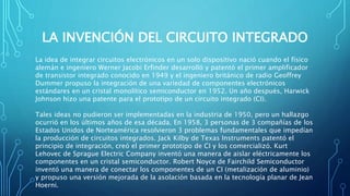 LA INVENCIÓN DEL CIRCUITO INTEGRADO
La idea de integrar circuitos electrónicos en un solo dispositivo nació cuando el físico
alemán e ingeniero Werner Jacobi Erfinder desarrolló y patentó el primer amplificador
de transistor integrado conocido en 1949 y el ingeniero británico de radio Geoffrey
Dummer propuso la integración de una variedad de componentes electrónicos
estándares en un cristal monolítico semiconductor en 1952. Un año después, Harwick
Johnson hizo una patente para el prototipo de un circuito integrado (CI).
Tales ideas no pudieron ser implementadas en la industria de 1950, pero un hallazgo
ocurrió en los últimos años de esa década. En 1958, 3 personas de 3 compañías de los
Estados Unidos de Norteamérica resolvieron 3 problemas fundamentales que impedían
la producción de circuitos integrados. Jack Kilby de Texas Instruments patentó el
principio de integración, creó el primer prototipo de CI y los comercializó. Kurt
Lehovec de Sprague Electric Company inventó una manera de aislar eléctricamente los
componentes en un cristal semiconductor. Robert Noyce de Fairchild Semiconductor
inventó una manera de conectar los componentes de un CI (metalización de aluminio)
y propuso una versión mejorada de la asolación basada en la tecnología planar de Jean
Hoerni.
 