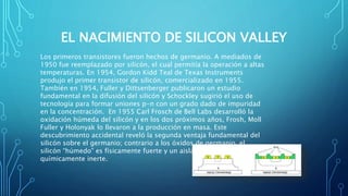 EL NACIMIENTO DE SILICON VALLEY
Los primeros transistores fueron hechos de germanio. A mediados de
1950 fue reemplazado por silicón, el cual permitía la operación a altas
temperaturas. En 1954, Gordon Kidd Teal de Texas Instruments
produjo el primer transistor de silicón, comercializado en 1955. ​
También en 1954, Fuller y Dittsenberger publicaron un estudio
fundamental en la difusión del silicón y Schockley sugirió el uso de
tecnología para formar uniones p-n con un grado dado de impuridad
en la concentración. ​ En 1955 Carl Frosch de Bell Labs desarrolló la
oxidación húmeda del silicón y en los dos próximos años, Frosh, Moll
Fuller y Holonyak lo llevaron a la producción en masa.​ Este
descubrimiento accidental reveló la segunda ventaja fundamental del
silicón sobre el germanio; contrario a los óxidos de germanio, el
silicón “húmedo” es físicamente fuerte y un aislante eléctrico
químicamente inerte.
 