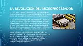 LA REVOLUCIÓN DEL MICROPROCESADOR
es el circuito integrado central más complejo de un
sistema informático; a modo de ilustración, se le suele
llamar por analogía el «cerebro» de un ordenador.
Es el encargado de ejecutar los programas, desde el
sistema operativo hasta las aplicaciones de usuario;
sólo ejecuta instrucciones programadas en lenguaje
de bajo nivel, realizando operaciones aritméticas y
lógicas simples, tales como sumar, restar, multiplicar,
dividir, las lógicas binarias y accesos a memoria.
Puede contener una o más unidades centrales de
procesamiento (CPU) constituidas, esencialmente, por
registros, una unidad de control, una unidad
aritmético lógica (ALU) y una unidad de cálculo en
coma flotante (conocida antiguamente como
«coprocesador matemático»).
 