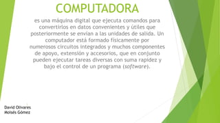 COMPUTADORA
es una máquina digital que ejecuta comandos para
convertirlos en datos convenientes y útiles que
posteriormente se envían a las unidades de salida. Un
computador está formado físicamente por
numerosos circuitos integrados y muchos componentes
de apoyo, extensión y accesorios, que en conjunto
pueden ejecutar tareas diversas con suma rapidez y
bajo el control de un programa (software).
David Olivares
Moisés Gómez