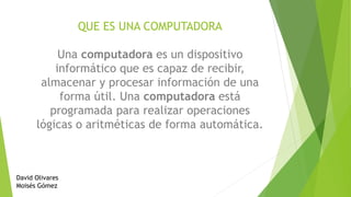 QUE ES UNA COMPUTADORA
Una computadora es un dispositivo
informático que es capaz de recibir,
almacenar y procesar información de una
forma útil. Una computadora está
programada para realizar operaciones
lógicas o aritméticas de forma automática.
David Olivares
Moisés Gómez