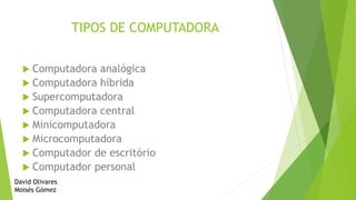 TIPOS DE COMPUTADORA
Computadora analógica
Computadora híbrida
Supercomputadora
Computadora central
Minicomputadora
Microcomputadora
Computador de escritório
Computador personal
David Olivares
Moisés Gómez