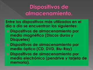 Entre los dispositivos más utilizados en el
día a día se encuentran los siguientes:
 Dispositivos de almacenamiento por
medio magnético (Discos duros y
Disquetes)
 Dispositivos de almacenamiento por
medio óptico (CD, DVD, Blu-Ray)
 Dispositivos de almacenamiento por
medio electrónico (pendrive y tarjeta de
memoria).
 